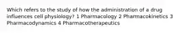 Which refers to the study of how the administration of a drug influences cell physiology? 1 Pharmacology 2 Pharmacokinetics 3 Pharmacodynamics 4 Pharmacotherapeutics