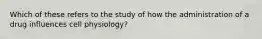 Which of these refers to the study of how the administration of a drug influences cell physiology?