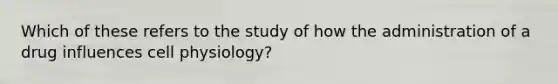 Which of these refers to the study of how the administration of a drug influences cell physiology?