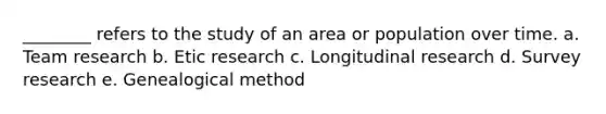 ________ refers to the study of an area or population over time. a. Team research b. Etic research c. Longitudinal research d. Survey research e. Genealogical method