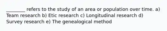 ________ refers to the study of an area or population over time. a) Team research b) Etic research c) Longitudinal research d) Survey research e) The genealogical method