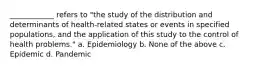 ____________ refers to "the study of the distribution and determinants of health-related states or events in specified populations, and the application of this study to the control of health problems." a. Epidemiology b. None of the above c. Epidemic d. Pandemic