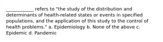 ____________ refers to "the study of the distribution and determinants of health-related states or events in specified populations, and the application of this study to the control of health problems." a. Epidemiology b. None of the above c. Epidemic d. Pandemic