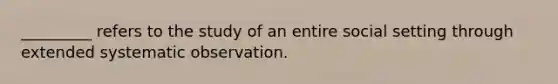 _________ refers to the study of an entire social setting through extended systematic observation.