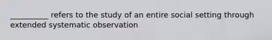 __________ refers to the study of an entire social setting through extended systematic observation