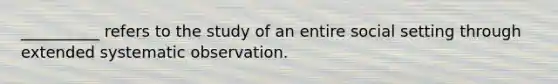 __________ refers to the study of an entire social setting through extended systematic observation.