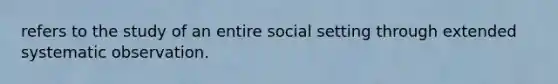 refers to the study of an entire social setting through extended systematic observation.