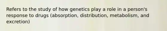 Refers to the study of how genetics play a role in a person's response to drugs (absorption, distribution, metabolism, and excretion)