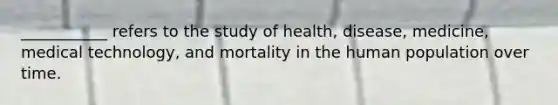 ___________ refers to the study of health, disease, medicine, medical technology, and mortality in the human population over time.