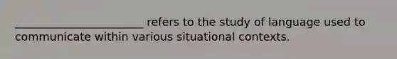 _______________________ refers to the study of language used to communicate within various situational contexts.