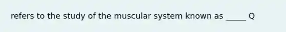 refers to the study of the muscular system known as _____ Q