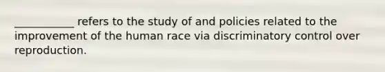 ___________ refers to the study of and policies related to the improvement of the human race via discriminatory control over reproduction.