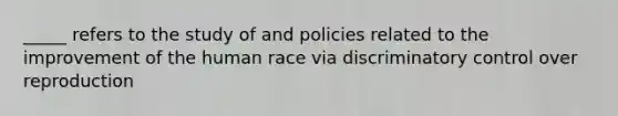 _____ refers to the study of and policies related to the improvement of the human race via discriminatory control over reproduction