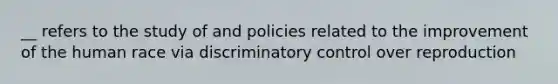 __ refers to the study of and policies related to the improvement of the human race via discriminatory control over reproduction