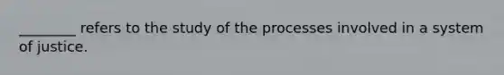 ________ refers to the study of the processes involved in a system of justice.