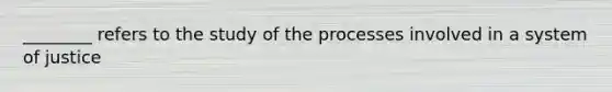 ________ refers to the study of the processes involved in a system of justice