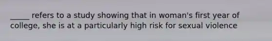 _____ refers to a study showing that in woman's first year of college, she is at a particularly high risk for sexual violence