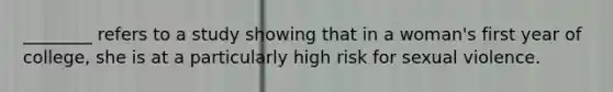 ________ refers to a study showing that in a woman's first year of college, she is at a particularly high risk for sexual violence.