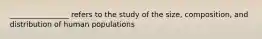 ________________ refers to the study of the size, composition, and distribution of human populations