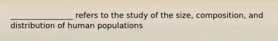 ________________ refers to the study of the size, composition, and distribution of human populations