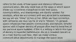 refers to the study of how space and distance influence communication. We only need look at the ways in which space shows up in common metaphors to see that space, communication, and relationships are closely related. For example, when we are content with and attracted to someone, we say we are "close" to him or her. When we lose connection with someone, we may say he or she is "distant." In general, space influences how people communicate and behave. Smaller spaces with a higher density of people often lead to breaches of our personal space bubbles. If this is a setting in which this type of density is expected beforehand, like at a crowded concert or on a train during rush hour, then we make various communicative adjustments to manage the space issue