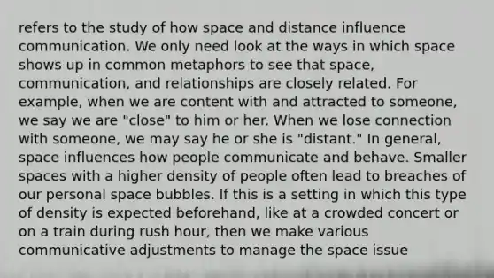 refers to the study of how space and distance influence communication. We only need look at the ways in which space shows up in common metaphors to see that space, communication, and relationships are closely related. For example, when we are content with and attracted to someone, we say we are "close" to him or her. When we lose connection with someone, we may say he or she is "distant." In general, space influences how people communicate and behave. Smaller spaces with a higher density of people often lead to breaches of our personal space bubbles. If this is a setting in which this type of density is expected beforehand, like at a crowded concert or on a train during rush hour, then we make various communicative adjustments to manage the space issue