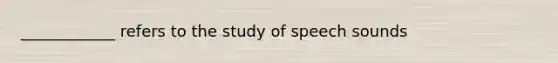 ____________ refers to the study of speech sounds