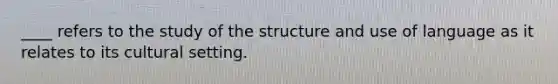 ____ refers to the study of the structure and use of language as it relates to its cultural setting.