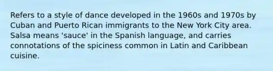 Refers to a style of dance developed in the 1960s and 1970s by Cuban and Puerto Rican immigrants to the New York City area. Salsa means 'sauce' in the Spanish language, and carries connotations of the spiciness common in Latin and Caribbean cuisine.