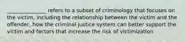 _______________ refers to a subset of criminology that focuses on the victim, including the relationship between the victim and the offender, how the criminal justice system can better support the victim and factors that increase the risk of victimization