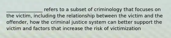 _______________ refers to a subset of criminology that focuses on the victim, including the relationship between the victim and the offender, how the criminal justice system can better support the victim and factors that increase the risk of victimization