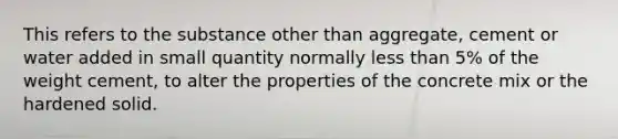 This refers to the substance other than aggregate, cement or water added in small quantity normally less than 5% of the weight cement, to alter the properties of the concrete mix or the hardened solid.