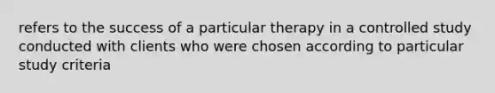 refers to the success of a particular therapy in a controlled study conducted with clients who were chosen according to particular study criteria