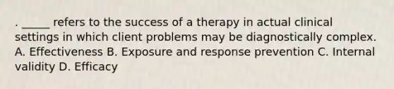 . _____ refers to the success of a therapy in actual clinical settings in which client problems may be diagnostically complex. A. Effectiveness B. Exposure and response prevention C. Internal validity D. Efficacy