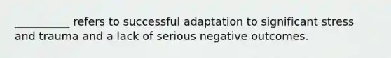 __________ refers to successful adaptation to significant stress and trauma and a lack of serious negative outcomes.