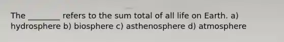 The ________ refers to the sum total of all life on Earth. a) hydrosphere b) biosphere c) asthenosphere d) atmosphere