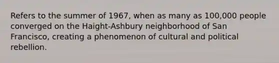 Refers to the summer of 1967, when as many as 100,000 people converged on the Haight-Ashbury neighborhood of San Francisco, creating a phenomenon of cultural and political rebellion.