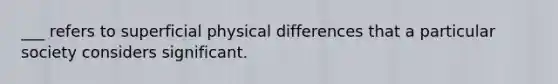 ___ refers to superficial physical differences that a particular society considers significant.