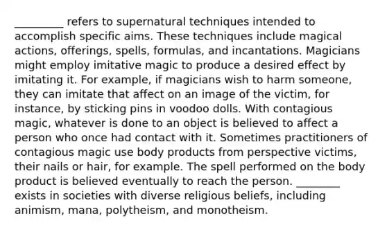 _________ refers to supernatural techniques intended to accomplish specific aims. These techniques include magical actions, offerings, spells, formulas, and incantations. Magicians might employ imitative magic to produce a desired effect by imitating it. For example, if magicians wish to harm someone, they can imitate that affect on an image of the victim, for instance, by sticking pins in voodoo dolls. With contagious magic, whatever is done to an object is believed to affect a person who once had contact with it. Sometimes practitioners of contagious magic use body products from perspective victims, their nails or hair, for example. The spell performed on the body product is believed eventually to reach the person. ________ exists in societies with diverse religious beliefs, including animism, mana, polytheism, and monotheism.