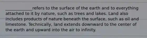 _____________refers to the surface of the earth and to everything attached to it by nature, such as trees and lakes. Land also includes products of nature beneath the surface, such as oil and limestone. Technically, land extends downward to the center of the earth and upward into the air to infinity.