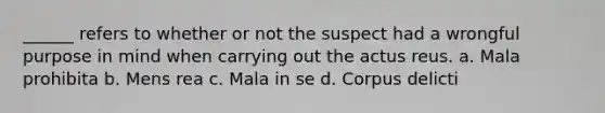 ______ refers to whether or not the suspect had a wrongful purpose in mind when carrying out the actus reus. a. Mala prohibita b. Mens rea c. Mala in se d. Corpus delicti