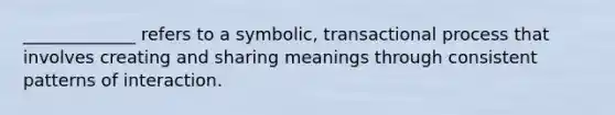 _____________ refers to a symbolic, transactional process that involves creating and sharing meanings through consistent patterns of interaction.