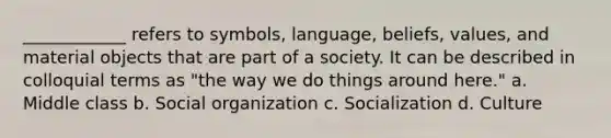 ____________ refers to symbols, language, beliefs, values, and material objects that are part of a society. It can be described in colloquial terms as "the way we do things around here." a. Middle class b. Social organization c. Socialization d. Culture