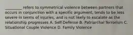 _________ refers to symmetrical violence between partners that occurs in conjunction with a specific argument, tends to be less severe in terms of injuries, and is not likely to escalate as the relationship progresses A. Self-Defense B. Patriarchal Terrorism C. Situational Couple Violence D. Family Violence