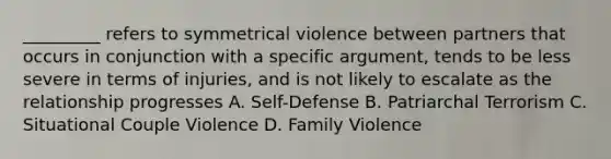 _________ refers to symmetrical violence between partners that occurs in conjunction with a specific argument, tends to be less severe in terms of injuries, and is not likely to escalate as the relationship progresses A. Self-Defense B. Patriarchal Terrorism C. Situational Couple Violence D. Family Violence