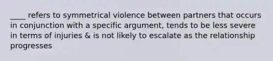 ____ refers to symmetrical violence between partners that occurs in conjunction with a specific argument, tends to be less severe in terms of injuries & is not likely to escalate as the relationship progresses