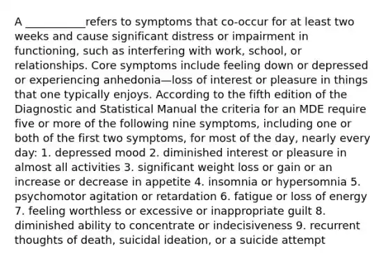 A ___________refers to symptoms that co-occur for at least two weeks and cause significant distress or impairment in functioning, such as interfering with work, school, or relationships. Core symptoms include feeling down or depressed or experiencing anhedonia—loss of interest or pleasure in things that one typically enjoys. According to the fifth edition of the Diagnostic and Statistical Manual the criteria for an MDE require five or more of the following nine symptoms, including one or both of the first two symptoms, for most of the day, nearly every day: 1. depressed mood 2. diminished interest or pleasure in almost all activities 3. significant weight loss or gain or an increase or decrease in appetite 4. insomnia or hypersomnia 5. psychomotor agitation or retardation 6. fatigue or loss of energy 7. feeling worthless or excessive or inappropriate guilt 8. diminished ability to concentrate or indecisiveness 9. recurrent thoughts of death, suicidal ideation, or a suicide attempt