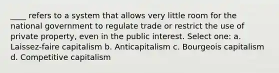 ____ refers to a system that allows very little room for the national government to regulate trade or restrict the use of private property, even in the public interest. Select one: a. Laissez-faire capitalism b. Anticapitalism c. Bourgeois capitalism d. Competitive capitalism