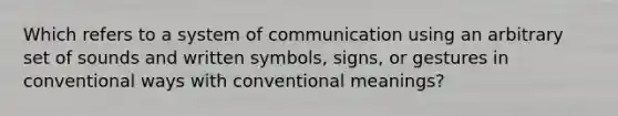 Which refers to a system of communication using an arbitrary set of sounds and written symbols, signs, or gestures in conventional ways with conventional meanings?