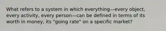 What refers to a system in which everything—every object, every activity, every person—can be defined in terms of its worth in money, its "going rate" on a specific market?